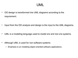 UML
• OO design is transformed into UML diagrams according to the
requirement.
• Input from the OO analysis and design is the input to the UML diagrams.
• UML is a modeling language used to model s/w and non s/w systems.
• Although UML is used for non software systems
– Emphasis is on modeling object oriented software applications.
 