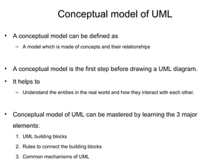 Conceptual model of UML
• A conceptual model can be defined as
– A model which is made of concepts and their relationships
• A conceptual model is the first step before drawing a UML diagram.
• It helps to
– Understand the entities in the real world and how they interact with each other.
• Conceptual model of UML can be mastered by learning the 3 major
elements:
1. UML building blocks
2. Rules to connect the building blocks
3. Common mechanisms of UML
 