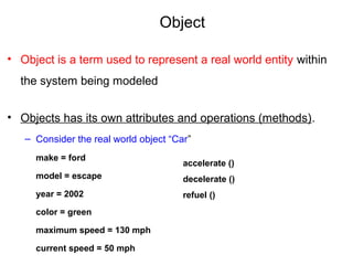 Object
• Object is a term used to represent a real world entity within
the system being modeled
• Objects has its own attributes and operations (methods).
– Consider the real world object “Car”
make = ford
model = escape
year = 2002
color = green
maximum speed = 130 mph
current speed = 50 mph
accelerate ()
decelerate ()
refuel ()
 
