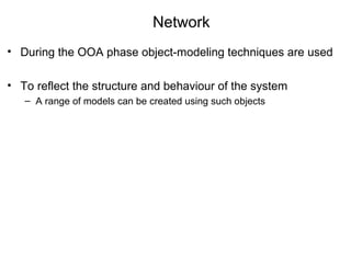 Network
• During the OOA phase object-modeling techniques are used
• To reflect the structure and behaviour of the system
– A range of models can be created using such objects
 