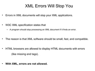 XML Errors Will Stop You
• Errors in XML documents will stop your XML applications.
• W3C XML specification states that
– A program should stop processing an XML document if it finds an error.
• The reason is that XML software should be small, fast, and compatible.
• HTML browsers are allowed to display HTML documents with errors
(like missing end tags).
• With XML, errors are not allowed.
 