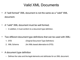 Valid XML Documents
• A "well formed" XML document is not the same as a "valid" XML
document.
• A "valid" XML document must be well formed.
– In addition, it must conform to a document type definition.
• Two different document type definitions that can be used with XML:
1. DTD (Original Document Type Definition)
2. XML Schema (An XML-based alternative to DTD)
• A document type definition
– Defines the rules and the legal elements and attributes for an XML document.
 