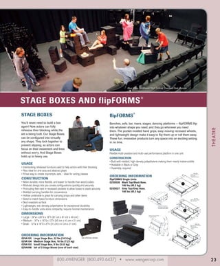 800.4WENGER (800.493.6437) • www.wengercorp.com
THEATRE
23
STAGE BOXES AND flipFORMS®
flipFORMS
®
Benches, sofa, bar, risers, stages, dancing platforms — flipFORMS flip
into whatever shape you need, and they go wherever you need
them. The pocket-molded hand grips, easy-moving recessed wheels,
and lightweight design make it easy to flip them up or roll them away.
These fun, innovative products turn any space into an exciting setting
in no time.
USAGE
Flexible multi-position and multi-use performance platform in one unit
CONSTRUCTION
• Built with molded, high-density polyethylene making them nearly indestructible
• Available in Black or Grey
• Assembly required
ORDERING INFORMATION
flipFORMS Single Units
025D028	Black Top/Black Base,
100 lbs (45.3 kg)
025D027	Grey Top/Grey Base,
100 lbs (45.3 kg)
usage
• Interlocking rehearsal furniture used to help actors with their blocking
• Also ideal for one acts and abstract plays
• A fast way to create impromptu sets – ideal for acting classes
Construction
• More durable, more flexible, and easier to handle than wood cubes
• Modular design lets you create configurations quickly and securely
• Protruding feet nest in recessed pockets to allow boxes to stack securely
• Molded carrying handles for convenience
• Hollow underside is great for carrying props and other items
• Sized to match basic furniture dimensions
• Skid-resistant surface
• Lightweight, low-density polyethylene for exceptional durability
• Easy-to-handle units store compactly, require minimal maintenance
Dimensions
• Large - 24w x 24d x 18h (61 cm x 61 cm x 45 cm)
• Medium - 18w x 16d x 12h (45 cm x 41 cm x 31 cm)
• Small - 12w x 16d x 8h (31 cm x 41 cm x 21 cm)
ORDERING INFORMATION
029A105	 Large Stage Box, 32 lbs (14.5 kg)
029A104	 Medium Stage Box, 16 lbs (7.25 kg)
029A103	 Small Stage Box, 8 lbs (3.63 kg)
029A098	 Set of 3 Stage Boxes (one of each size)
Stage Boxes
You’ll never need to build a box
again! Now actors can fully
rehearse their blocking while the
set is being built. Our Stage Boxes
can be configured into virtually
any shape. They lock together to
prevent slipping, so actors can
focus on their movement and lines
without worry. And Stage Boxes
hold up to heavy use.
Set of three shown
Blue Valley Southwest High School, Overland Park, Kansas
 