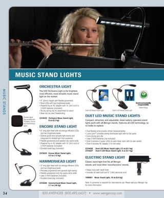 MUSIC STAND LIGHTS
Orchestra Light
MUSIC STANDS

The LED Orchestra Light is the brightest,
most efficient, most versatile music stand
light on the market.
•   (20cm) height with flexible gooseneck
8
• Nine LEDs with two brightness levels
•  owered by an AC adapter with 10’ (3m) cord or
P
3 AAA batteries (included)
• Sturdy spring clip for attachment to stand
• Base can be used freestanding
Durable zipper
bag included with
Orchestra, Encore
and Hammerhead
lights.

237A033	
Orchestra Music Stand Light,
8 oz (0.2 kg)

ENCORE STAND Light
•  long light head with six energy-efficient LEDs
6
and two brightness levels
•  ptical grade lens spreads light evenly and
O
integrated fin shields light from audience
•  lexible gooseneck and padded clip opens wide
F
•  owered by an AC adapter with 10' (3m) cord or
P
3 AAA batteries (included)
• Durable travel bag (included)
237A035	
Encore Music Stand Light,
4.3 oz (.12 kg)

HAMMERHEAD Light
•   long light head with six energy-efficient LEDs
3
and two brightness levels
• Precisely engineered lens spreads light evenly
• Flexible gooseneck and clip opens extra-wide
• Uses 3 AAA batteries (included)
• Durable travel bag (included)
237A040	
Hammerhead Music Stand Light,
2.1 oz (.06 kg)

34

Environmentally
responsible
Saves Energy
Duet LED Music Stand Light

Duet II LED Music Stand Light

DUET LED MUSIC Stand Lights
Compact, attractive, and adjustable, these battery-operated stand
lights work with all Wenger stands. Features all-LED technology, so
no bulbs to replace.
•  ual flexible arms provide infinite maneuverability
D
•  uma Lenz™ provides evenly distributed light with no hot spots
L
• Extra strong grip clip
• Uses 3 AAA batteries (not included)
•  uet II contains 2 super LEDs on each head, each with its own switch
D
• Duet II includes AC adapter (110-240 volts)
237A026	
237A027	

Duet LED Music Stand Light, 3.5 oz (0.1 kg)
Duet II LED Music Stand Light, 4 oz (0.1 kg)

Electric Stand Light
Classic stand light that fits all Wenger
stands, and most other manufacturers’ stands.
•  eavy-duty with black finish
H
• ncludes 40-watt bulb and 6' (1.8m) electrical cord
I
1090001	
Music Stand Light, 14 oz (0.4 kg)

Note: A converter is required for international use. Please ask your Wenger rep
for more information.

800.4WENGER (800.493.6437) • www.wengercorp.com

 