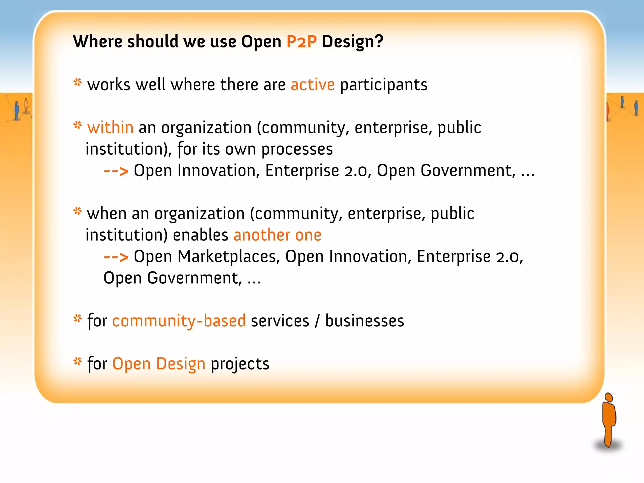 Where should we use Open P2P Design?

* works well where there are active participants

* within an organization (community, enterprise, public
  institution), for its own processes
     --> Open Innovation, Enterprise 2.0, Open Government, …

* when an organization (community, enterprise, public
  institution) enables another one
     --> Open Marketplaces, Open Innovation, Enterprise 2.0,
     Open Government, …

* for community-based services / businesses

* for Open Design projects
 