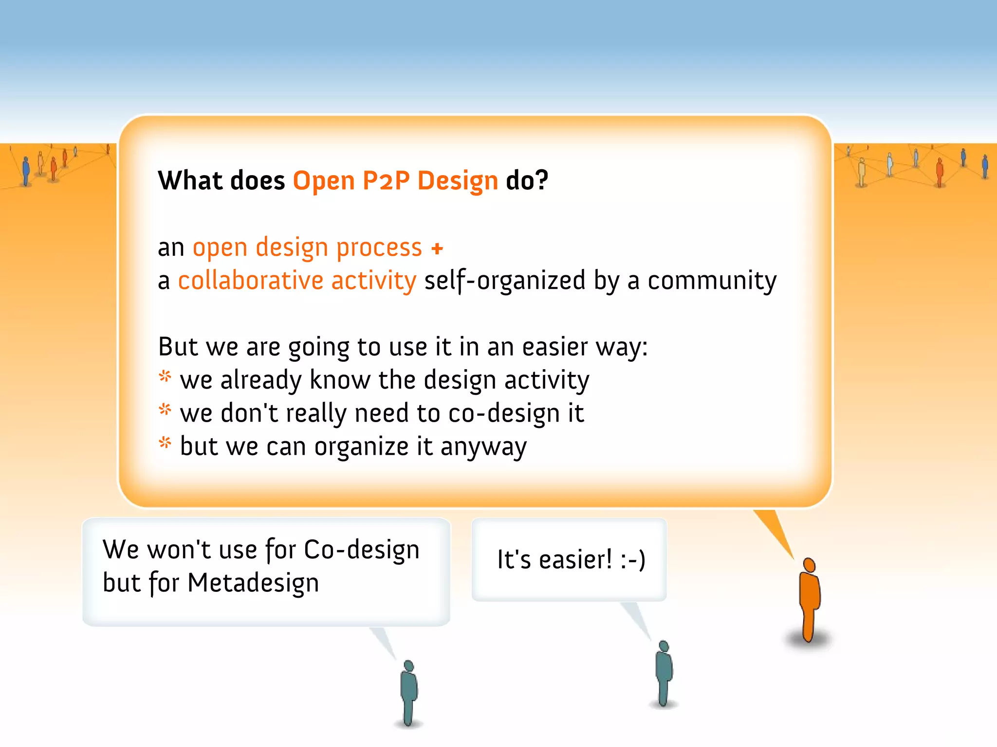 What does Open P2P Design do?

    an open design process +
    a collaborative activity self-organized by a community

    But we are going to use it in an easier way:
    * we already know the design activity
    * we don't really need to co-design it
    * but we can organize it anyway


We won't use for Co-design        It's easier! :-)
but for Metadesign
 