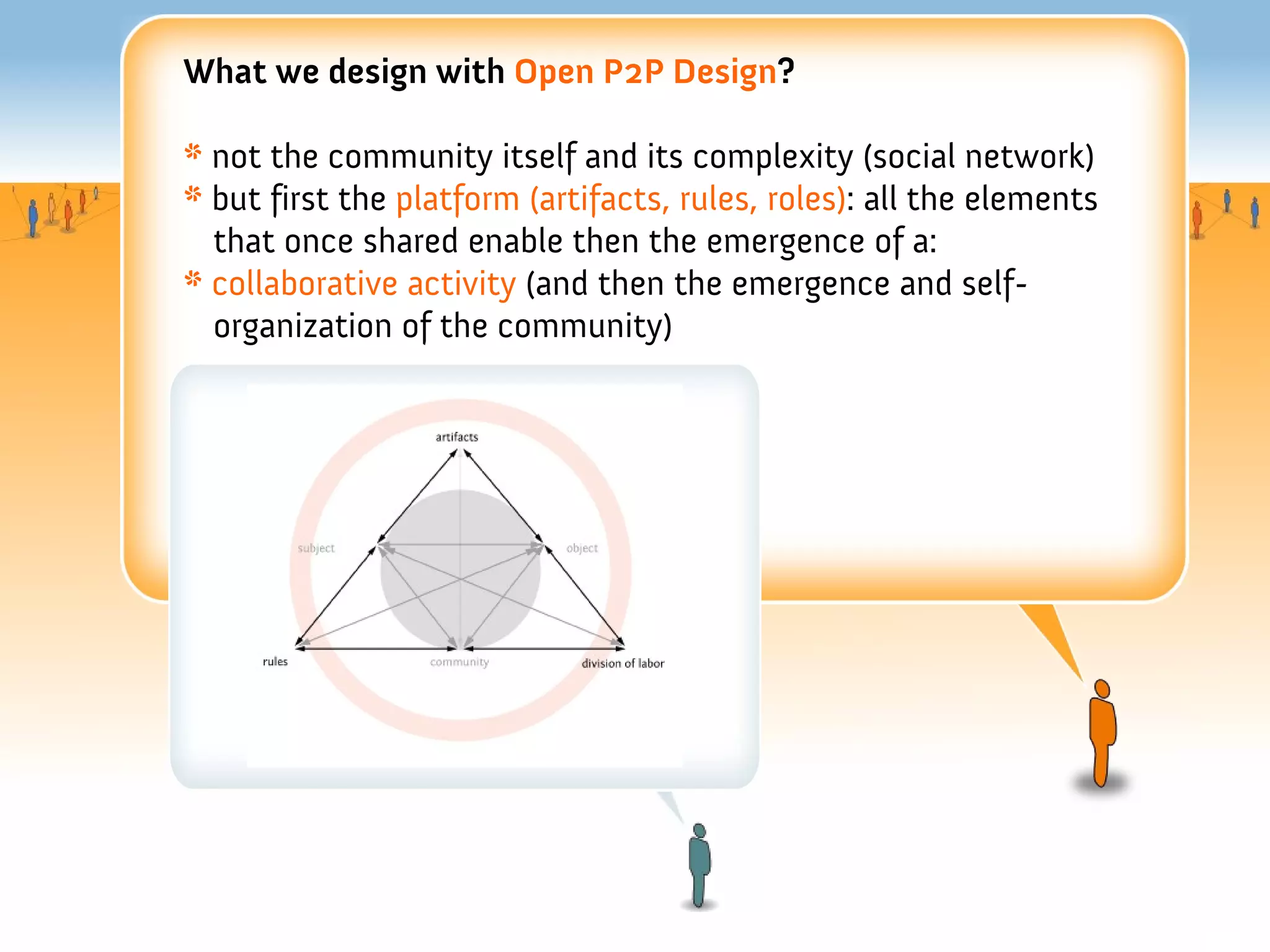 What we design with Open P2P Design?

* not the community itself and its complexity (social network)
* but first the platform (artifacts, rules, roles): all the elements
  that once shared enable then the emergence of a:
* collaborative activity (and then the emergence and self-
  organization of the community)
 