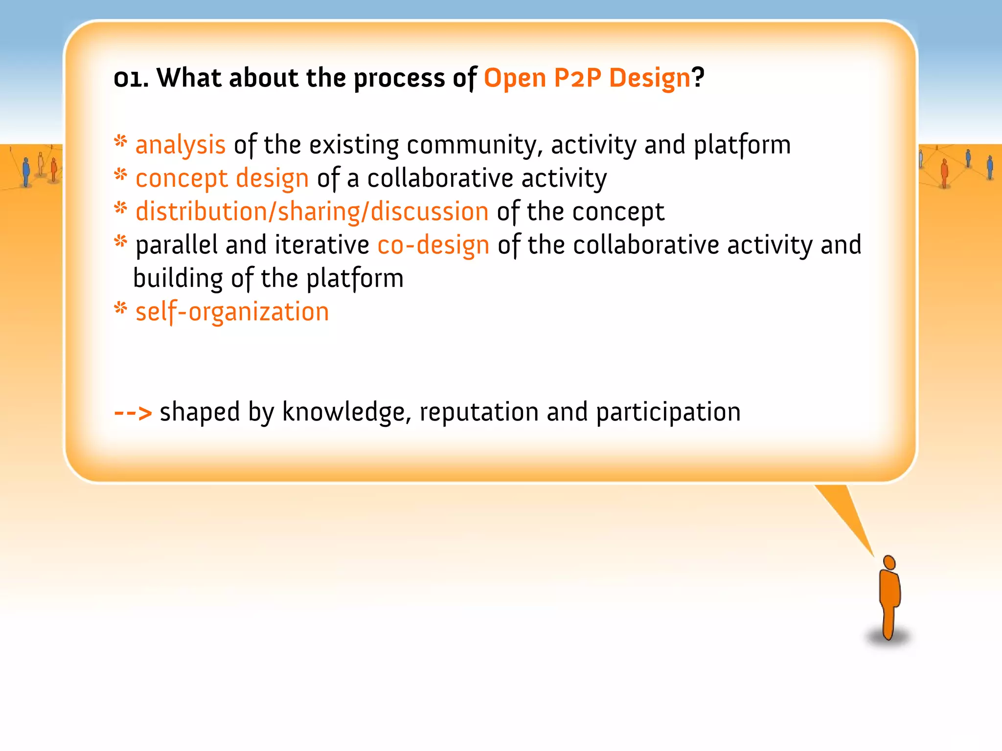 01. What about the process of Open P2P Design?

* analysis of the existing community, activity and platform
* concept design of a collaborative activity
* distribution/sharing/discussion of the concept
* parallel and iterative co-design of the collaborative activity and
  building of the platform
* self-organization


--> shaped by knowledge, reputation and participation
 