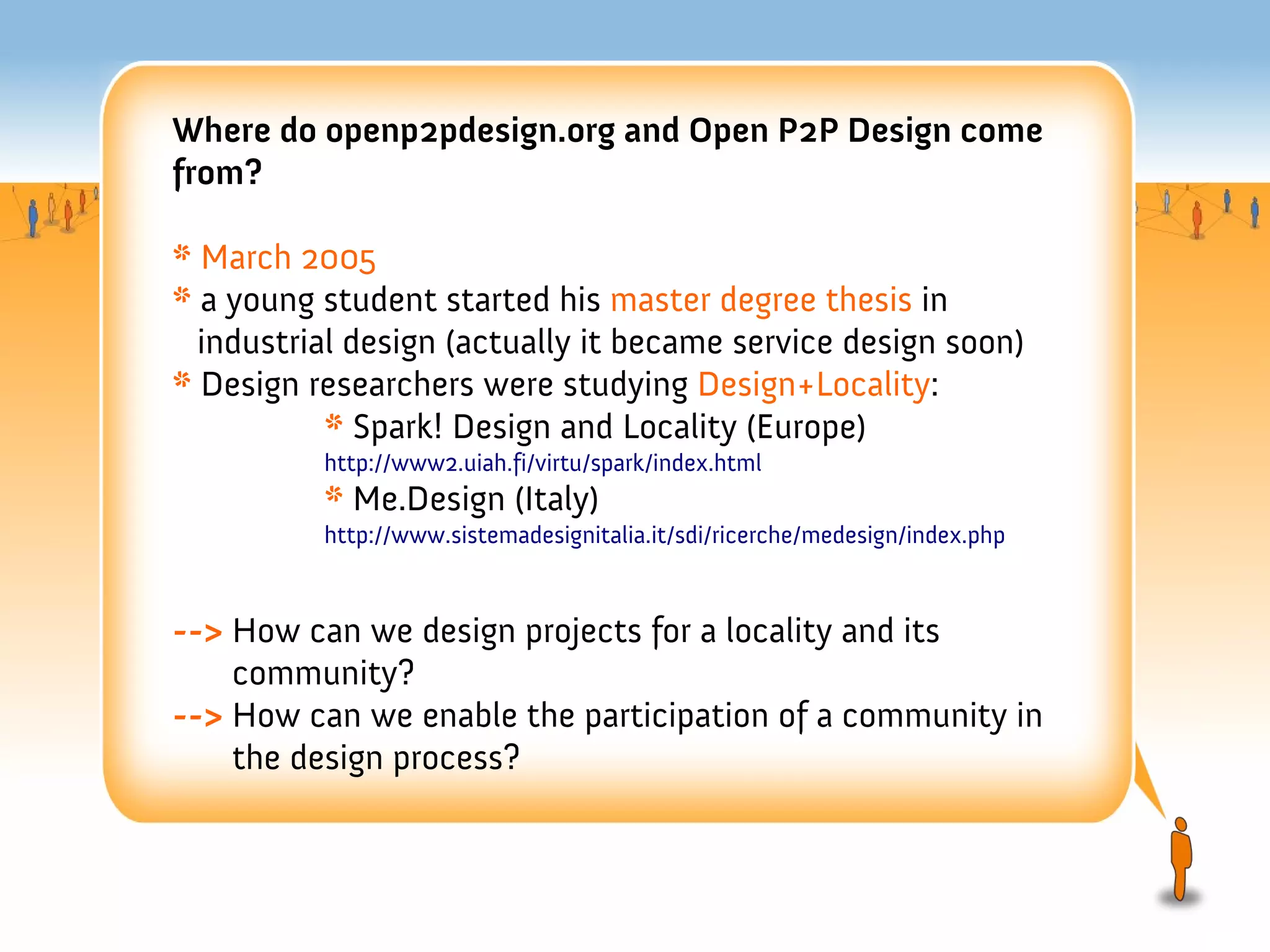 Where do openp2pdesign.org and Open P2P Design come
from?

* March 2005
* a young student started his master degree thesis in
  industrial design (actually it became service design soon)
* Design researchers were studying Design+Locality:
           * Spark! Design and Locality (Europe)
          http://www2.uiah.fi/virtu/spark/index.html
          * Me.Design (Italy)
          http://www.sistemadesignitalia.it/sdi/ricerche/medesign/index.php



--> How can we design projects for a locality and its
    community?
--> How can we enable the participation of a community in
    the design process?
 