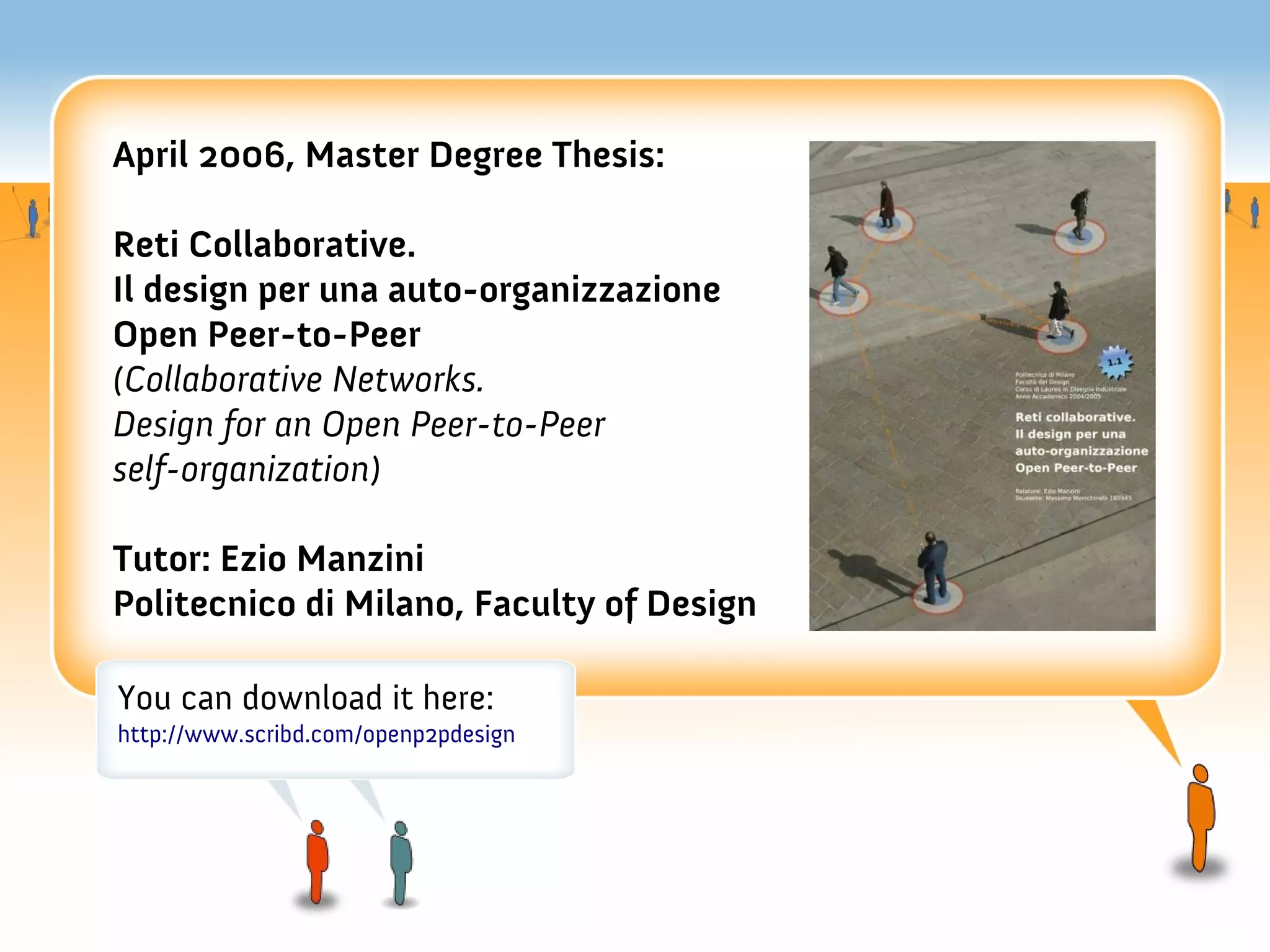 April 2006, Master Degree Thesis:

Reti Collaborative.
Il design per una auto-organizzazione
Open Peer-to-Peer
(Collaborative Networks.
Design for an Open Peer-to-Peer
self-organization)

Tutor: Ezio Manzini
Politecnico di Milano, Faculty of Design

You can download it here:
http://www.scribd.com/openp2pdesign
 