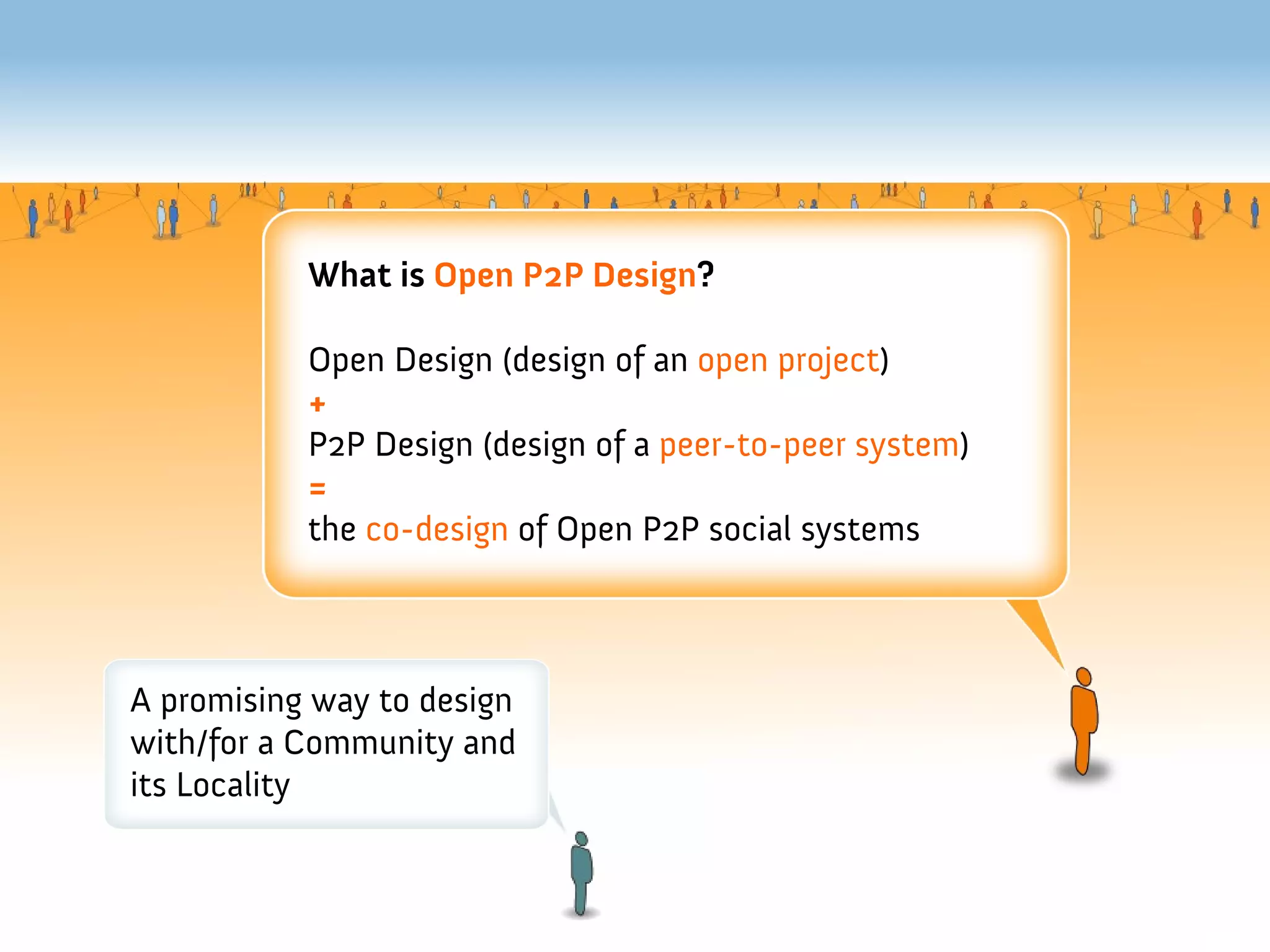 What is Open P2P Design?

           Open Design (design of an open project)
           +
           P2P Design (design of a peer-to-peer system)
           =
           the co-design of Open P2P social systems



A promising way to design
with/for a Community and
its Locality
 