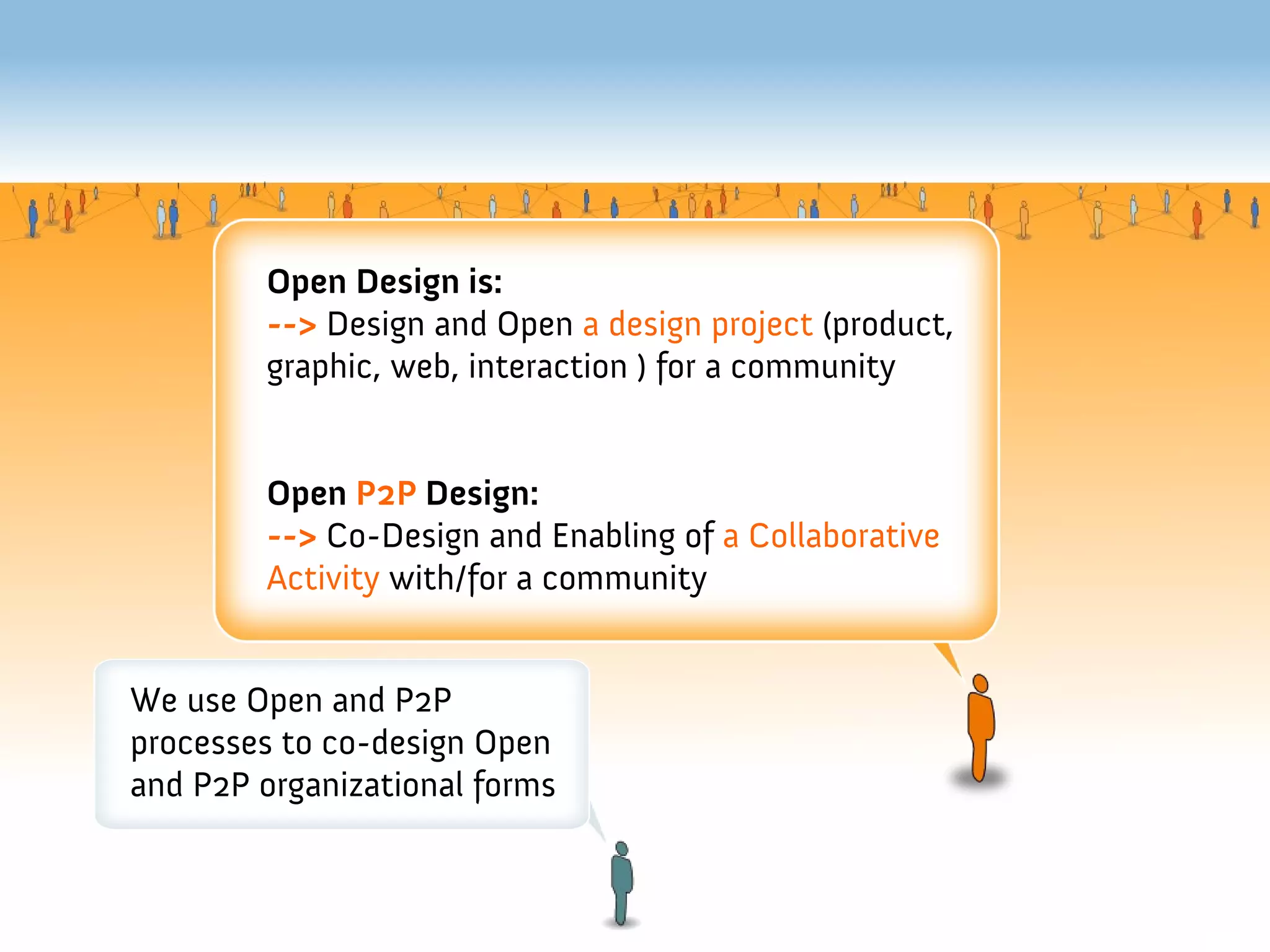 Open Design is:
        --> Design and Open a design project (product,
        graphic, web, interaction ) for a community


        Open P2P Design:
        --> Co-Design and Enabling of a Collaborative
        Activity with/for a community


We use Open and P2P
processes to co-design Open
and P2P organizational forms
 