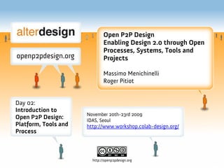 Open P2P Design
                              Enabling Design 2.0 through Open
                              Processes, Systems, Tools and
                              Projects

                              Massimo Menichinelli
                              Roger Pitiot


Day 02:
Introduction to
                      November 20th-23rd 2009
Open P2P Design:      IDAS, Seoul
Platform, Tools and   http://www.workshop.colab-design.org/
Process



                        http://openp2pdesign.org
 