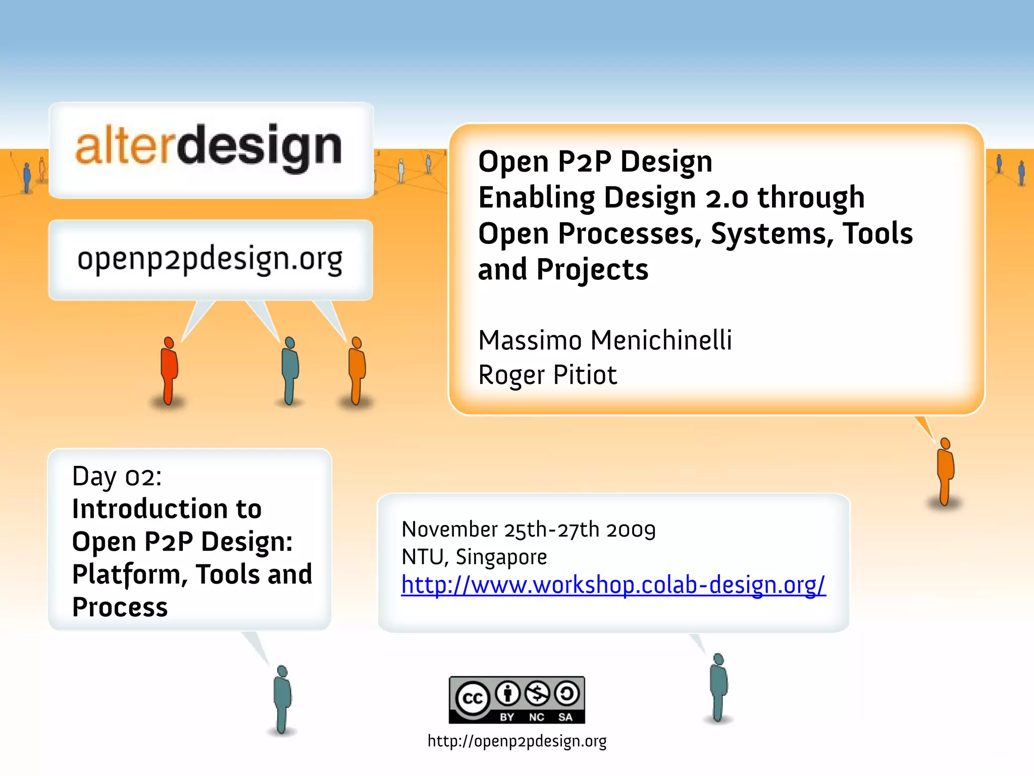 Open P2P Design
                              Enabling Design 2.0 through
                              Open Processes, Systems, Tools
                              and Projects

                              Massimo Menichinelli
                              Roger Pitiot


Day 02:
Introduction to
                      November 25th-27th 2009
Open P2P Design:      NTU, Singapore
Platform, Tools and   http://www.workshop.colab-design.org/
Process



                        http://openp2pdesign.org
 