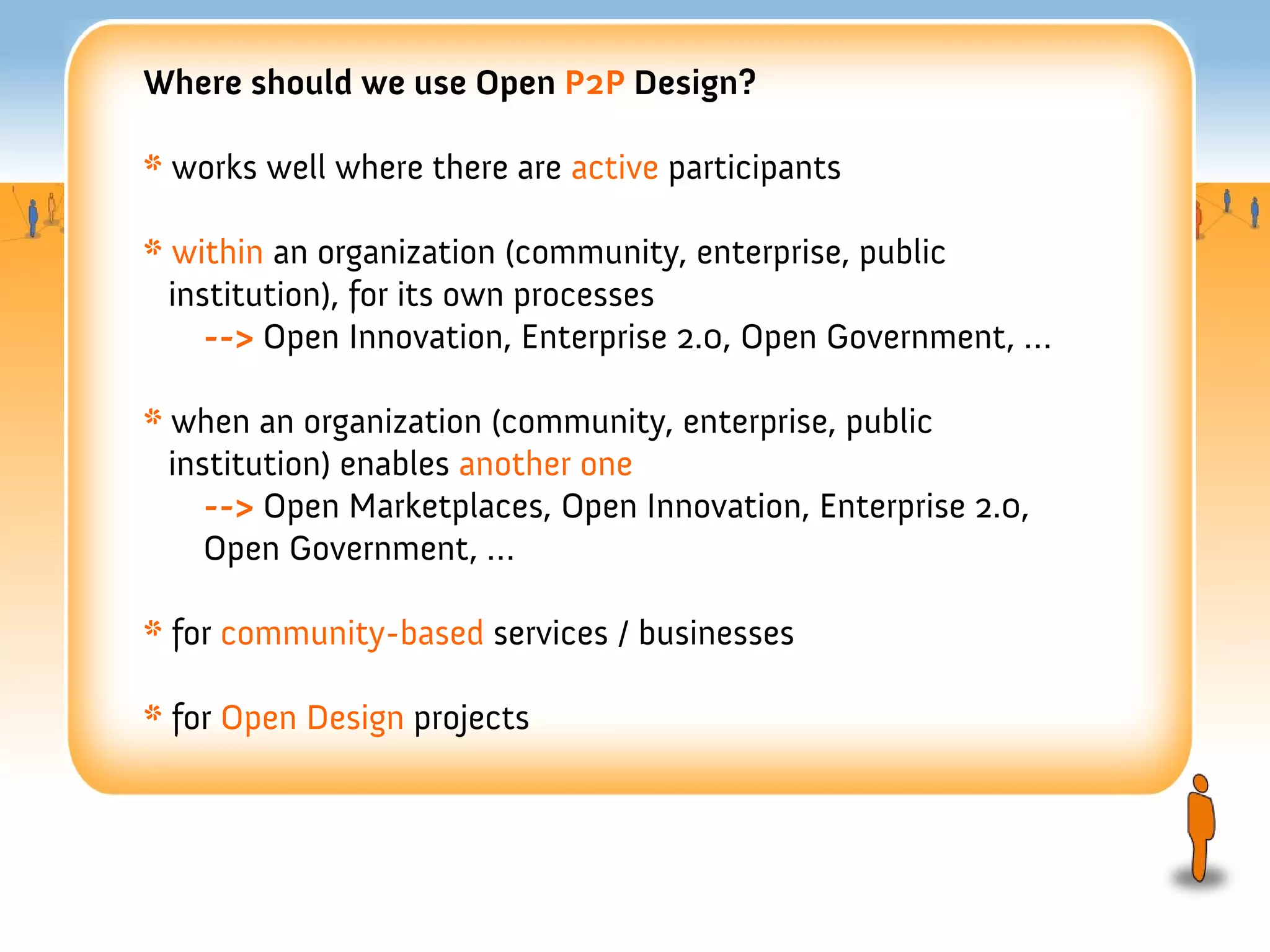 Where should we use Open P2P Design?

* works well where there are active participants

* within an organization (community, enterprise, public
  institution), for its own processes
     --> Open Innovation, Enterprise 2.0, Open Government, …

* when an organization (community, enterprise, public
  institution) enables another one
     --> Open Marketplaces, Open Innovation, Enterprise 2.0,
     Open Government, …

* for community-based services / businesses

* for Open Design projects
 
