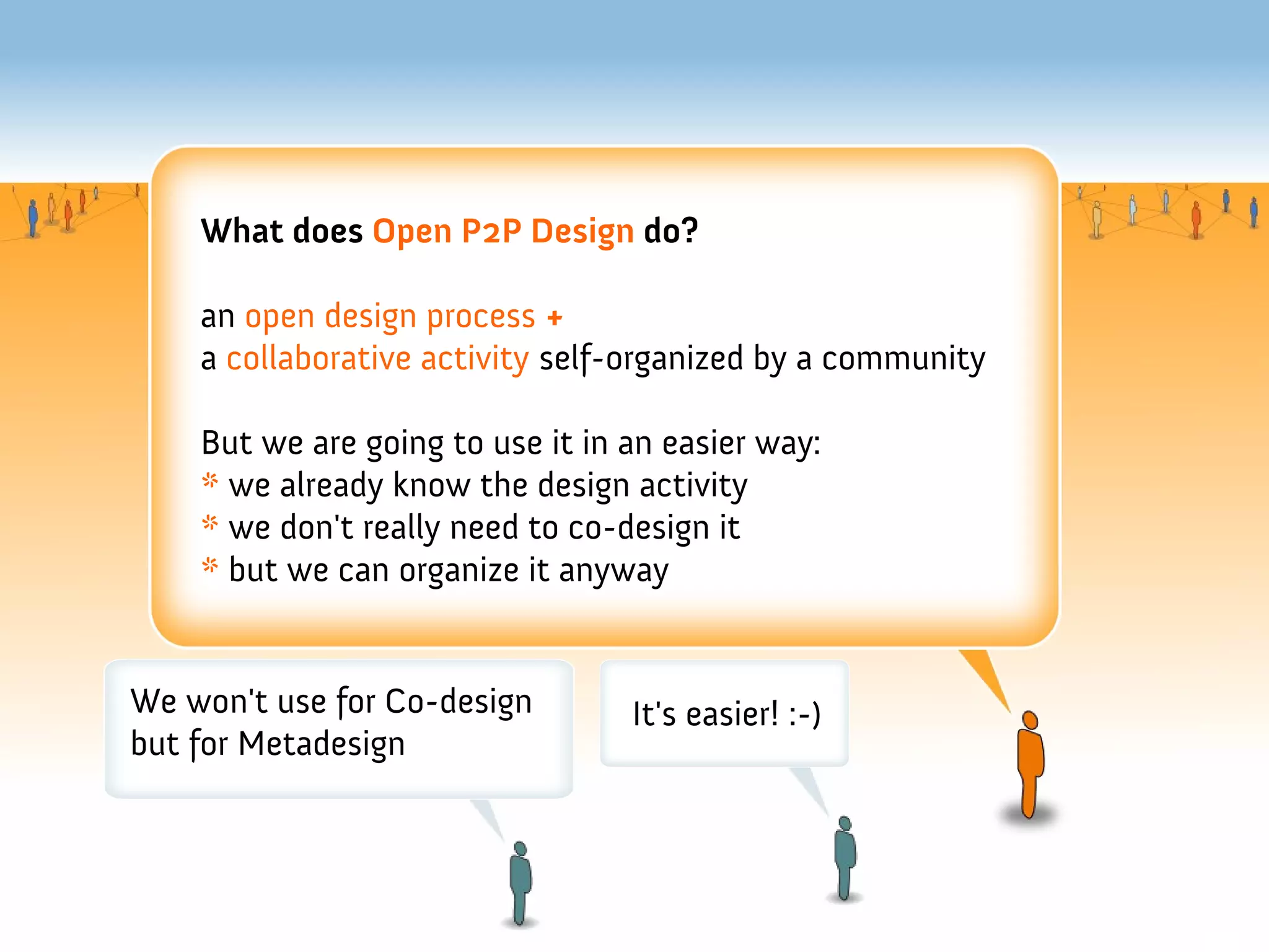 What does Open P2P Design do?

    an open design process +
    a collaborative activity self-organized by a community

    But we are going to use it in an easier way:
    * we already know the design activity
    * we don't really need to co-design it
    * but we can organize it anyway


We won't use for Co-design        It's easier! :-)
but for Metadesign
 