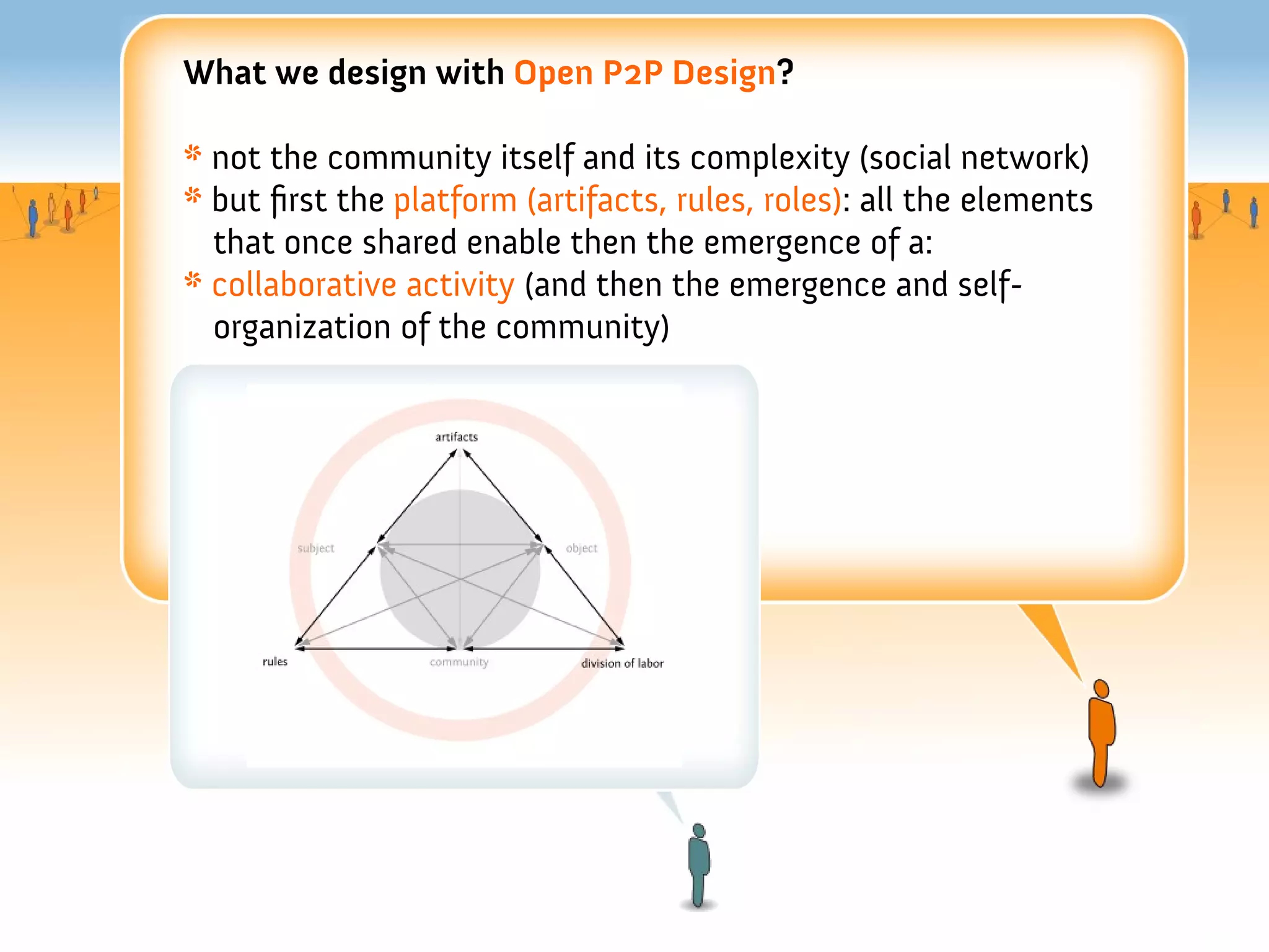 What we design with Open P2P Design?

* not the community itself and its complexity (social network)
* but frst the platform (artifacts, rules, roles): all the elements
  that once shared enable then the emergence of a:
* collaborative activity (and then the emergence and self-
  organization of the community)
 
