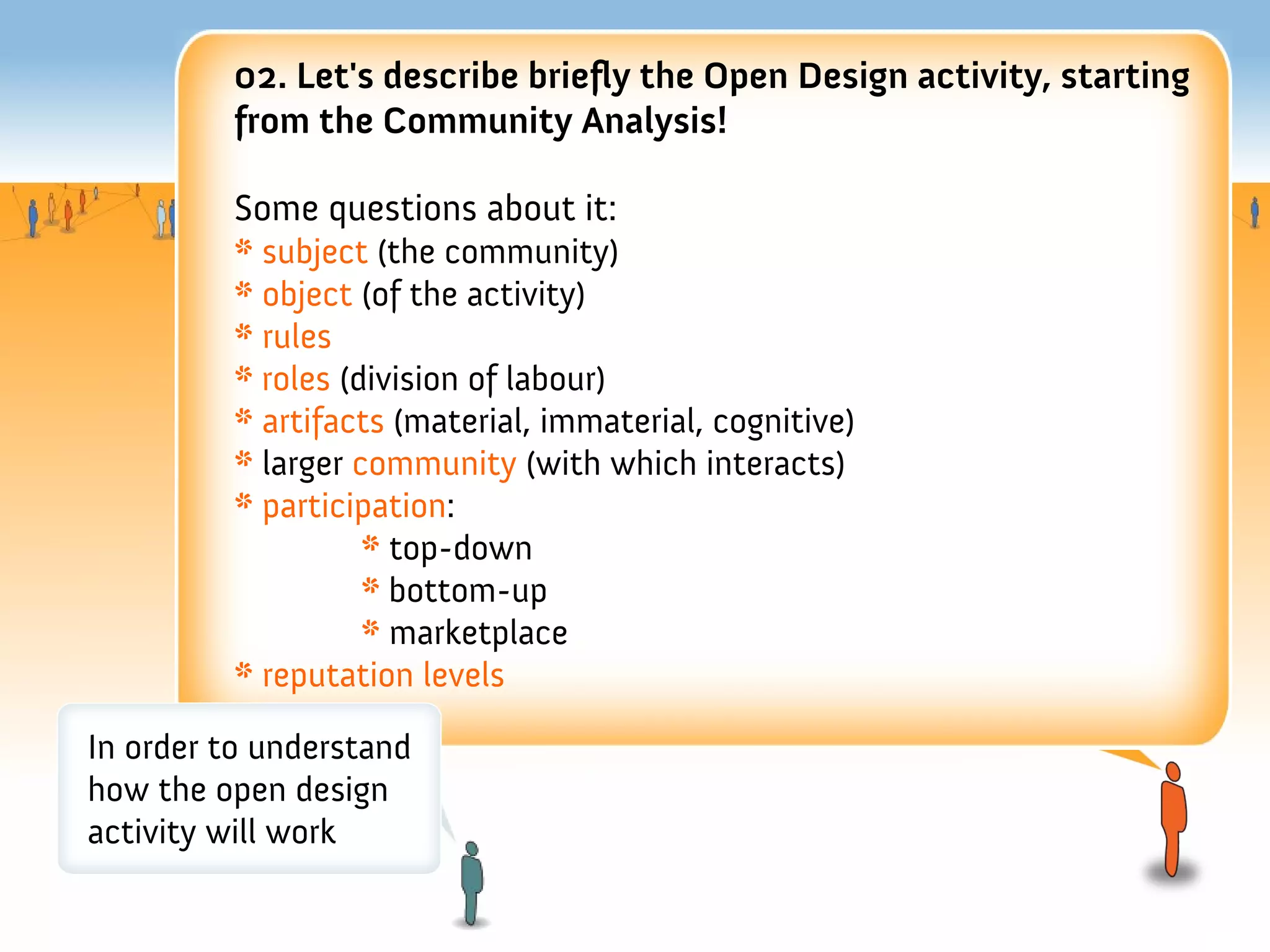 02. Let's describe briefy the Open Design activity, starting
         from the Community Analysis!

         Some questions about it:
         * subject (the community)
         * object (of the activity)
         * rules
         * roles (division of labour)
         * artifacts (material, immaterial, cognitive)
         * larger community (with which interacts)
         * participation:
                   * top-down
                   * bottom-up
                   * marketplace
         * reputation levels

In order to understand
how the open design
activity will work
 