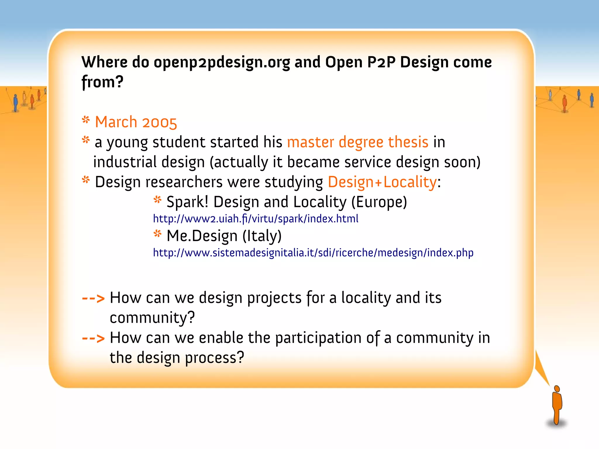 Where do openp2pdesign.org and Open P2P Design come
from?

* March 2005
* a young student started his master degree thesis in
  industrial design (actually it became service design soon)
* Design researchers were studying Design+Locality:
           * Spark! Design and Locality (Europe)
          http://www2.uiah.f/virtu/spark/index.html
          * Me.Design (Italy)
          http://www.sistemadesignitalia.it/sdi/ricerche/medesign/index.php



--> How can we design projects for a locality and its
    community?
--> How can we enable the participation of a community in
    the design process?
 