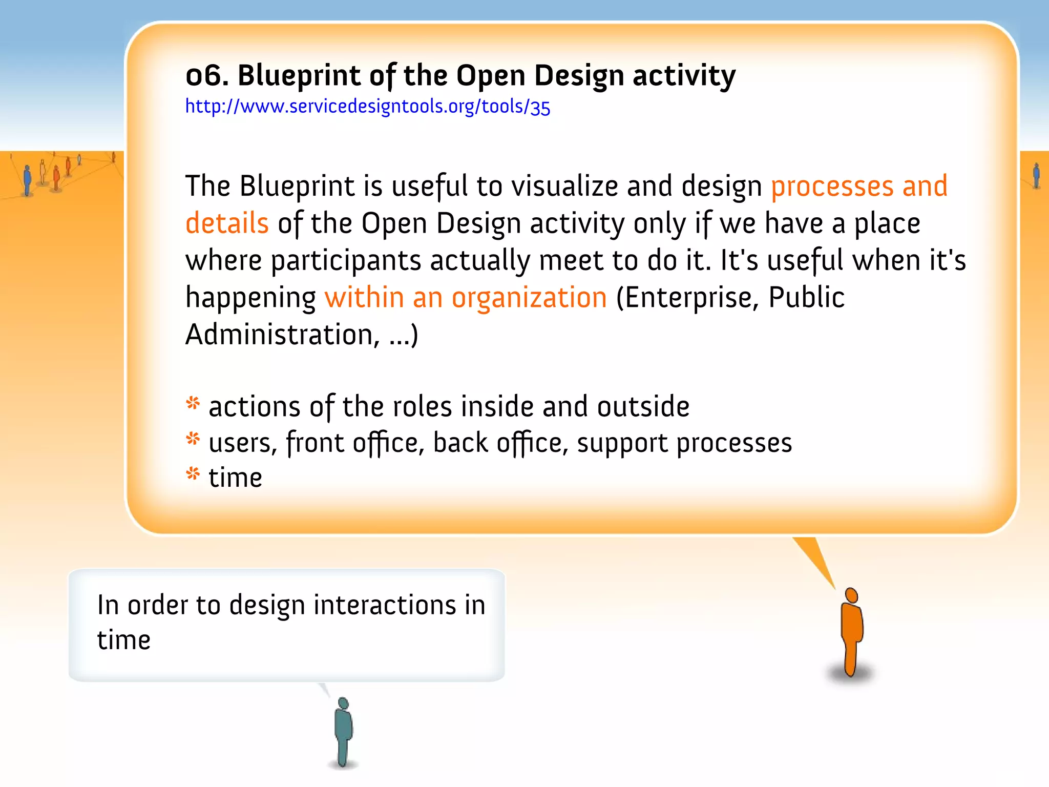 06. Blueprint of the Open Design activity
       http://www.servicedesigntools.org/tools/35



       The Blueprint is useful to visualize and design processes and
       details of the Open Design activity only if we have a place
       where participants actually meet to do it. It's useful when it's
       happening within an organization (Enterprise, Public
       Administration, ...)

       * actions of the roles inside and outside
       * users, front ofce, back ofce, support processes
       * time



In order to design interactions in
time
 