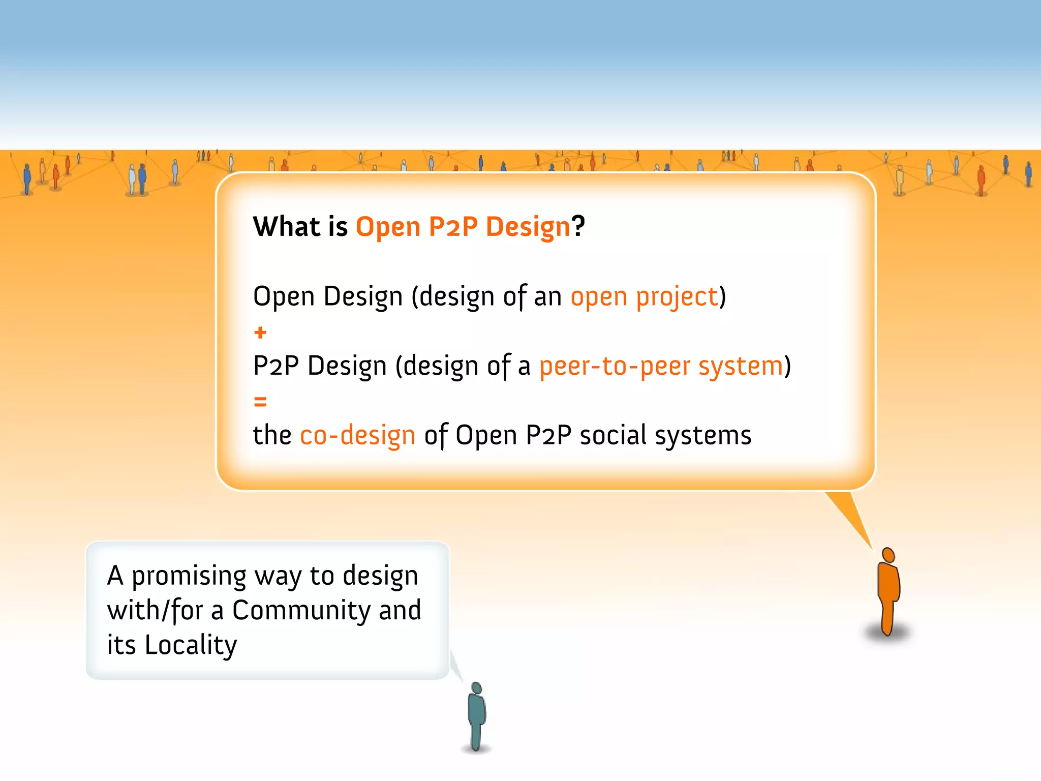 What is Open P2P Design?

           Open Design (design of an open project)
           +
           P2P Design (design of a peer-to-peer system)
           =
           the co-design of Open P2P social systems



A promising way to design
with/for a Community and
its Locality
 