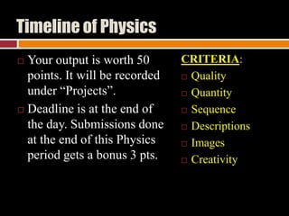 Timeline of Physics
Your output is worth 50
points. It will be recorded
under “Projects”.
 Deadline is at the end of
the day. Submissions done
at the end of this Physics
period gets a bonus 3 pts.


CRITERIA:
 Quality
 Quantity
 Sequence
 Descriptions
 Images
 Creativity

 