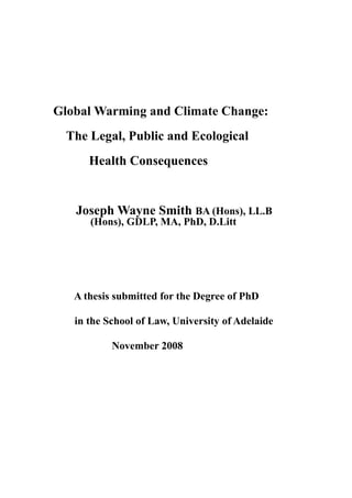 Global Warming and Climate Change:
The Legal, Public and Ecological
Health Consequences
Joseph Wayne Smith BA (Hons), LL.B
(Hons), GDLP, MA, PhD, D.Litt
A thesis submitted for the Degree of PhD
in the School of Law, University of Adelaide
November 2008
 