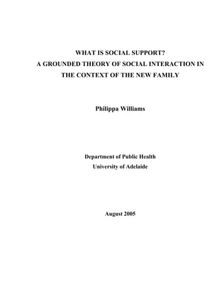 WHAT IS SOCIAL SUPPORT?
A GROUNDED THEORY OF SOCIAL INTERACTION IN
      THE CONTEXT OF THE NEW FAMILY




                Philippa Williams




            Department of Public Health
               University of Adelaide




                   August 2005
 