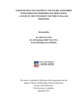 i
PARTICIPATIVE MANAGEMENT AND ITS RELATIONSHIPS
WITH EMPLOYEE PERFORMANCE BEHAVIOUR:
A STUDY IN THE UNIVERSITY SECTOR IN MALANG
INDONESIA
Burhanuddin
B.A (Ed) (UNLAM)
Drs (EdAdmSup) (IKIP MALANG)
M.Ed (MEdMgmt) (FLINDERS)
This thesis is submitted in fulfilment of the requirements for the
Degree of Doctor of Philosophy, School of Education
Faculty of the Professions
The University of Adelaide
September 2013
 