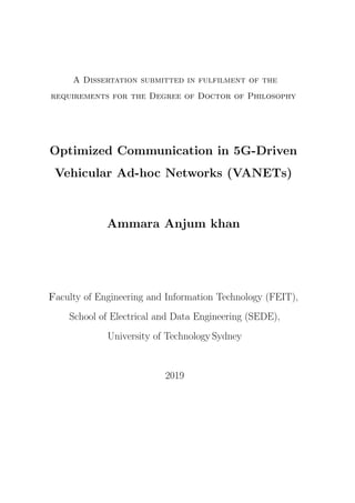 A Dissertation submitted in fulfilment of the
requirements for the Degree of Doctor of Philosophy
Optimized Communication in 5G-Driven
Vehicular Ad-hoc Networks (VANETs)
Ammara Anjum khan
Faculty of Engineering and Information Technology (FEIT),
School of Electrical and Data Engineering (SEDE),
University of Technology Sydney
2019
 