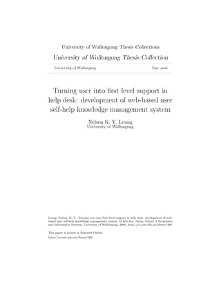 University of Wollongong Thesis Collections
University of Wollongong Thesis Collection
University of Wollongong Year 
Turning user into first level support in
help desk: development of web-based user
self-help knowledge management system
Nelson K. Y. Leung
University of Wollongong
Leung, Nelson, K. Y., Turning user into first level support in help desk: development of web-
based user self-help knowledge management system, M.Info.Sys. thesis, School of Economics
and Information Systems, University of Wollongong, 2006. http://ro.uow.edu.au/theses/489
This paper is posted at Research Online.
http://ro.uow.edu.au/theses/489
 