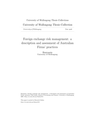 University of Wollongong Thesis Collections
University of Wollongong Thesis Collection
University of Wollongong Year 
Foreign exchange risk management: a
description and assessment of Australian
Firms’ practices
Bunyamin
University of Wollongong
Bunyamin, Foreign exchange risk management: a description and assessment of Australian
Firms’ practices, PhD thesis, School of Accounting and Finance, University of Wollongong,
2006. http://ro.uow.edu.au/theses/615
This paper is posted at Research Online.
http://ro.uow.edu.au/theses/615
 