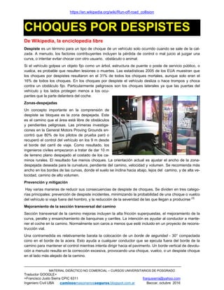 https://en.wikipedia.org/wiki/Run-off-road_collision
MATERIAL DIDÁCTICO NO COMERCIAL – CURSOS UNIVERSITARIOS DE POSGRADO
Traductor GOOGLE+
+Francisco Justo Sierra CPIC 6311 franjusierra@yahoo.com
Ingeniero Civil UBA caminosmasomenosseguros.blogspot.com.ar Beccar, octubre 2016
CHOQUES POR DESPISTES
De Wikipedia, la enciclopedia libre
Despiste es un término para un tipo de choque de un vehículo solo ocurrido cuando se sale de la cal-
zada. A menudo, los factores contribuyentes incluyen la pérdida de control o mal juicio al juzgar una
curva, o intentar evitar chocar con otro usuario, obstáculo o animal.
Si el vehículo golpea un objeto fijo como un árbol, estructura de puente o poste de servicio público, o
vuelca, es probable que resulten lesiones o muertes. Las estadísticas 2005 de los EUA muestran que
los choques por despistes resultaron en el 31% de todos los choques mortales, aunque solo eran el
16% de todos los choques. En los choques por despiste el vehículo desliza o hace trompos y choca
contra un obstáculo fijo. Particularmente peligrosos son los choques laterales ya que las puertas del
vehículo y los lados protegen menos a los ocu-
pantes que la parte delantera del coche.
Zonas-despejadas
Un concepto importante en la comprensión de
despiste se bloquea es la zona despejada. Este
es el camino que el área está libre de obstáculos
y pendientes peligrosas. Las primeras investiga-
ciones en la General Motors Proving Grounds en-
contró que 80% de los pilotos de prueba paró o
recuperó el control del vehículo en los 9 m desde
el borde del carril de viaje. Como resultado, los
ingenieros civiles empezaron a tratar de dar 10 m
de terreno plano despejado al costado de los ca-
minos rurales. El resultado fue menos choques. La orientación actual es ajustar el ancho de la zona-
despejada deseada para la curvatura, pendiente del camino, velocidad y volumen. Se recomienda más
ancho en los bordes de las curvas, donde el suelo se inclina hacia abajo, lejos del camino, y de alta ve-
locidad, camino de alto volumen.
Prevención y mitigación
Hay varias maneras de reducir sus consecuencias de despiste de choques. Se dividen en tres catego-
rías principales: prevención de despiste incidentes, minimizando la probabilidad de una choque o vuelco
del vehículo si viaja fuera del hombro, y la reducción de la severidad de las que llegan a producirse [3].
Mejoramiento de la sección transversal del camino
Sección transversal de la camino mejoras incluyen la alta fricción superpuestas, el mejoramiento de la
curva, peralte y ensanchamiento de banquinas y carriles. La intención es ayudar al conductor a mante-
ner el coche en la camino. Normalmente son caros a menos que esté incluido en un proyecto de recons-
trucción vial.
Una contramedida es relativamente barata la colocación de un borde de seguridad - 30° compactada
cono en el borde de la acera. Esto ayuda a cualquier conductor que se ejecuta fuera del borde de la
camino para mantener el control mientras intenta dirigir hacia el pavimento. Un borde vertical de devolu-
ción a menudo resulta en la corrección excesiva, provocando una choque, vuelco, o un despiste choque
en el lado más alejado de la camino.
 