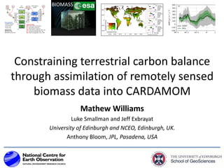 Constraining terrestrial carbon balance
through assimilation of remotely sensed
biomass data into CARDAMOM
Mathew Williams
Luke Smallman and Jeff Exbrayat
University of Edinburgh and NCEO, Edinburgh, UK.
Anthony Bloom, JPL, Pasadena, USA
BIOMASS
 
