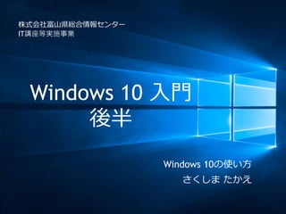 Windows 10 入門
後半
株式会社富山県総合情報センター
IT講座等実施事業
Windows 10の使い方
さくしま たかえ
 