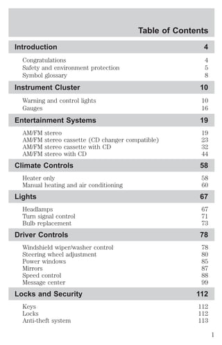 Table of Contents 
Introduction 4 
Congratulations 4 
Safety and environment protection 5 
Symbol glossary 8 
Instrument Cluster 10 
Warning and control lights 10 
Gauges 16 
Entertainment Systems 19 
AM/FM stereo 19 
AM/FM stereo cassette (CD changer compatible) 23 
AM/FM stereo cassette with CD 32 
AM/FM stereo with CD 44 
Climate Controls 58 
Heater only 58 
Manual heating and air conditioning 60 
Lights 67 
Headlamps 67 
Turn signal control 71 
Bulb replacement 73 
Driver Controls 78 
Windshield wiper/washer control 78 
Steering wheel adjustment 80 
Power windows 85 
Mirrors 87 
Speed control 88 
Message center 99 
Locks and Security 112 
Keys 112 
Locks 112 
Anti-theft system 113 
1 
 