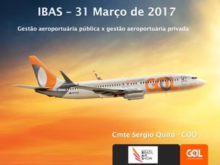 ACDM GOL & GRU Airport
Cmte Sergio Quito - COO
IBAS – 31 Março de 2017
Gestão aeroportuária pública x gestão aeroportuária privada
 