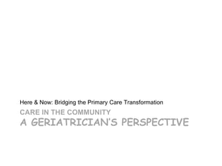 Here & Now: Bridging the Primary Care Transformation
CARE IN THE COMMUNITY
A GERIATRICIAN’S PERSPECTIVE
 