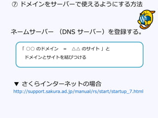 ⑦ ドメインをサーバーで使えるようにする方法
ネームサーバー （DNS サーバー）を登録する。
「 ○○ のドメイン ＝ △△ のサイト 」と
ドメインとサイトを結びつける
▼ さくらインターネットの場合
http://support.sakura.ad.jp/manual/rs/start/startup_7.html
 