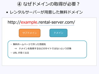 ④ なぜドメインの取得が必要？
• レンタルサーバーが用意した無料ドメイン
http://example.rental-server.com/
・ 無料ホームページで作った雰囲気
→ ドメインを取得するほどのサイトではないという印象
・ URL が長くなる
サブドメイン ドメイン
 