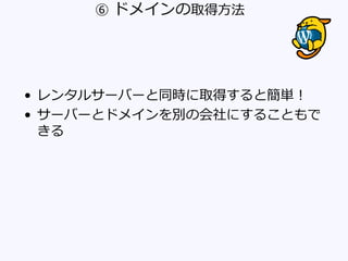 ⑥ ドメインの取得方法
• レンタルサーバーと同時に取得すると簡単！
• サーバーとドメインを別の会社にすることもで
きる
 
