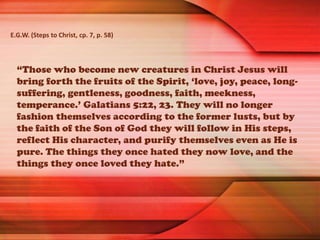 “Those who become new creatures in Christ Jesus will
bring forth the fruits of the Spirit, ‘love, joy, peace, long-
suffering, gentleness, goodness, faith, meekness,
temperance.’ Galatians 5:22, 23. They will no longer
fashion themselves according to the former lusts, but by
the faith of the Son of God they will follow in His steps,
reflect His character, and purify themselves even as He is
pure. The things they once hated they now love, and the
things they once loved they hate.”
E.G.W. (Steps to Christ, cp. 7, p. 58)
 