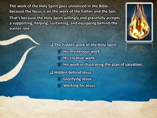  The hidden work of the Holy Spirit:
 His mysterious work.
 His creative work.
 His work in illustrating the plan of salvation.
 Hidden behind Jesus.
 Glorifying Jesus.
 Working for Jesus.
The work of the Holy Spirit goes unnoticed in the Bible
because the focus is on the work of the Father and the Son.
That’s because the Holy Spirit willingly and gracefully accepts
a supporting, helping, sustaining, and equipping behind-the-
scenes role.
 