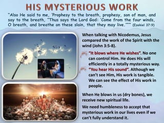 “Also He said to me, ‘Prophesy to the breath, prophesy, son of man, and
say to the breath, “Thus says the Lord God: ‘Come from the four winds,
O breath, and breathe on these slain, that they may live.’”’” (Ezekiel 37:9)
When talking with Nicodemus, Jesus
compared the work of the Spirit with the
wind (John 3:5-8).
“It blows where He wishes”. No one
can control Him. He does His will
efficiently in a totally mysterious way.
“You hear His sound”. Although we
can’t see Him, His work is tangible.
We can see the effect of His work in
people.
When He blows in us (dry bones), we
receive new spiritual life.
We need humbleness to accept that
mysterious work in our lives even if we
can’t fully understand it.
 