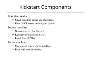 Kickstart Components
Bootable media
– Small bootstrap kernel and filesystem.
– Uses DHCP server to configure system.
Source machine
– Network server: ftp, http, nfs.
– Kickstart configuration file(s).
– Install files (RPMs).
Target machine
– Machine on which you’re installing.
– Boot with bootable media.
 