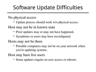 Software Update Difficulties
No physical access
– Update process should work w/o physical access.
Host may not be in known state
– Prior updates may or may not have happened.
– Sysadmins or users may have reconfigured.
Hosts may not be there
– Portable computers may not be on your network when
you’re updating systems.
Host may have live users
– Some updates require no user access or reboots.
 