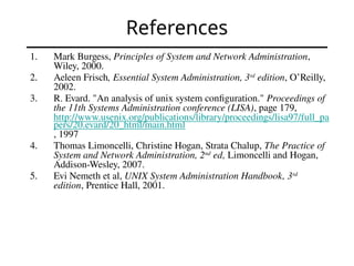 References
1. Mark Burgess, Principles of System and Network Administration,
Wiley, 2000.
2. Aeleen Frisch, Essential System Administration, 3rd
edition, O’Reilly,
2002.
3. R. Evard. "An analysis of unix system configuration." Proceedings of
the 11th Systems Administration conference (LISA), page 179,
http://www.usenix.org/publications/library/proceedings/lisa97/full_pa
pers/20.evard/20_html/main.html
, 1997
4. Thomas Limoncelli, Christine Hogan, Strata Chalup, The Practice of
System and Network Administration, 2nd
ed, Limoncelli and Hogan,
Addison-Wesley, 2007.
5. Evi Nemeth et al, UNIX System Administration Handbook, 3rd
edition, Prentice Hall, 2001.
 