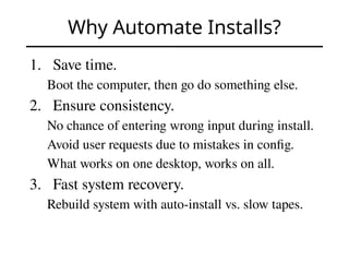 Why Automate Installs?
1. Save time.
Boot the computer, then go do something else.
2. Ensure consistency.
No chance of entering wrong input during install.
Avoid user requests due to mistakes in config.
What works on one desktop, works on all.
3. Fast system recovery.
Rebuild system with auto-install vs. slow tapes.
 