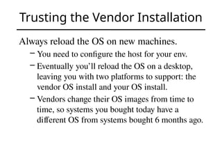 Trusting the Vendor Installation
Always reload the OS on new machines.
– You need to configure the host for your env.
– Eventually you’ll reload the OS on a desktop,
leaving you with two platforms to support: the
vendor OS install and your OS install.
– Vendors change their OS images from time to
time, so systems you bought today have a
different OS from systems bought 6 months ago.
 