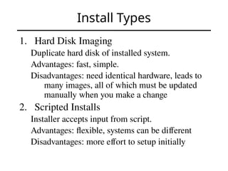 Install Types
1. Hard Disk Imaging
Duplicate hard disk of installed system.
Advantages: fast, simple.
Disadvantages: need identical hardware, leads to
many images, all of which must be updated
manually when you make a change
2. Scripted Installs
Installer accepts input from script.
Advantages: flexible, systems can be different
Disadvantages: more effort to setup initially
 